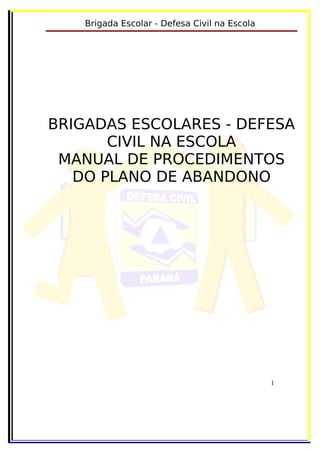 Brigada Escolar - Defesa Civil na Escola




BRIGADAS ESCOLARES - DEFESA
       CIVIL NA ESCOLA
 MANUAL DE PROCEDIMENTOS
   DO PLANO DE ABANDONO




                                               1
 
