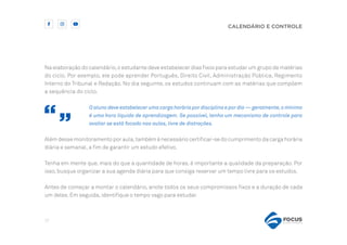 17
CALENDÁRIO E CONTROLE
Na elaboração do calendário,o estudante deve estabelecer dias fixos para estudar um grupo de matérias
do ciclo. Por exemplo, ele pode aprender Português, Direito Civil, Administração Pública, Regimento
Interno do Tribunal e Redação. No dia seguinte, os estudos continuam com as matérias que compõem
a sequência do ciclo.
O aluno deve estabelecer uma carga horária por disciplina e por dia — geralmente,o mínimo
é uma hora líquida de aprendizagem. Se possível, tenha um mecanismo de controle para
avaliar se está focado nas aulas, livre de distrações.
Além desse monitoramento por aula,também é necessário certificar-se do cumprimento da carga horária
diária e semanal, a fim de garantir um estudo efetivo.
Tenha em mente que, mais do que a quantidade de horas, é importante a qualidade da preparação. Por
isso, busque organizar a sua agenda diária para que consiga reservar um tempo livre para os estudos.
Antes de começar a montar o calendário, anote todos os seus compromissos fixos e a duração de cada
um deles. Em seguida, identifique o tempo vago para estudar.
 