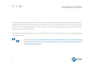 18
CALENDÁRIO E CONTROLE
Na construção do calendário,é recomendável que você estabeleça alguns períodos de descanso e de lazer.
Passar mais de três horas mergulhado nas matérias do concurso pode prejudicar a memorização em vez
de melhorar a sua aprendizagem.Por isso,inclua pausas durante a preparação para,por exemplo,beber
água, caminhar, alimentar-se, etc.
Para facilitar a organização do seu dia,você pode dividi-lo em turnos e,assim,fazer um tipo de atividade
em cada período.
É claro que essa divisão depende muito da sua disponibilidade de tempo.A vantagem é que
o aluno começa a transformar o estudo em hábito, o que aumenta as chances de garantir
a disciplina na preparação.
 