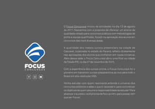 24
O Focus Concursos iniciou as atividades no dia 13 de agosto
de 2011. Nascemos com a proposta de oferecer um ensino de
qualidade voltado para concursos públicos com metodologias de
ponta e equipe qualificada, focado na aprovação dos alunos em
concursos das mais diversas áreas.
A qualidade dos nossos cursos presenciais na cidade de
Cascavel, localizada no estado do Paraná, refletiu diretamente
nas aprovações dos alunos que confiaram em nossa iniciativa.
Além dessa sede, o Focus Concursos abriu uma filial na cidade
de Toledo/PR, no dia 27 de novembro de 2015.
Com a experiência dos cursos online, o Focus Concursos foi o
pioneiro em transmitir cursos preparatórios ao vivo para todo o
Brasil em alta resolução (HD).
Venha estudar com quem realmente entende o universo dos
concursos públicos e sabe o que é necessário para concretizar
os objetivos de quem assume a responsabilidade de estudar!Para
alcançar o sucesso,você precisa de foco;porém,para passar,tem
que ser Focus!
SOBRE O FOCUS CONCURSOS
 