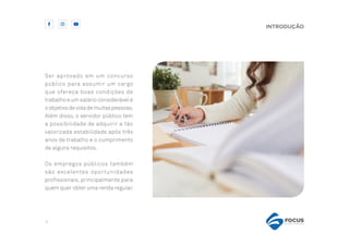 4
INTRODUÇÃO
Ser aprovado em um concurso
público para assumir um cargo
que ofereça boas condições de
trabalho e um salário considerável é
oobjetivodevidademuitaspessoas.
Além disso, o servidor público tem
a possibilidade de adquirir a tão
valorizada estabilidade após três
anos de trabalho e o cumprimento
de alguns requisitos.
Os empregos públicos também
são excelentes oportunidades
profissionais, principalmente para
quem quer obter uma renda regular.
 