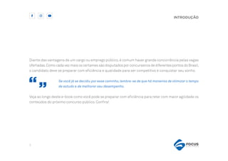 5
INTRODUÇÃO
Diante das vantagens de um cargo ou emprego público,é comum haver grande concorrência pelas vagas
ofertadas.ComocadavezmaisoscertamessãodisputadosporconcurseirosdediferentespontosdoBrasil,
o candidato deve se preparar com eficiência e qualidade para ser competitivo e conquistar seu sonho.
Se você já se decidiu por esse caminho,lembre-se de que há maneiras de otimizar o tempo
de estudo e de melhorar seu desempenho.
Veja ao longo deste e-book como você pode se preparar com eficiência para reter com maior agilidade os
conteúdos do próximo concurso público. Confira!
 