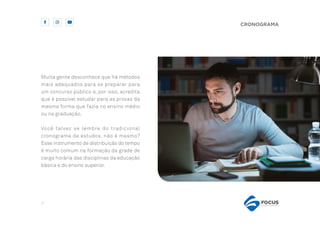 7
CRONOGRAMA
Muita gente desconhece que há métodos
mais adequados para se preparar para
um concurso público e, por isso, acredita
que é possível estudar para as provas da
mesma forma que fazia no ensino médio
ou na graduação.
Você talvez se lembre do tradicional
cronograma de estudos, não é mesmo?
Esse instrumento de distribuição do tempo
é muito comum na formação da grade de
carga horária das disciplinas da educação
básica e do ensino superior.
 