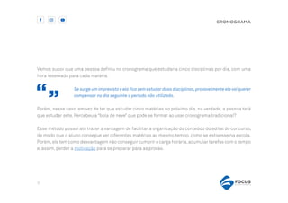 9
CRONOGRAMA
Vamos supor que uma pessoa definiu no cronograma que estudaria cinco disciplinas por dia, com uma
hora reservada para cada matéria.
Se surge um imprevisto e ela fica sem estudar duas disciplinas,provavelmente ela vai querer
compensar no dia seguinte o período não utilizado.
Porém, nesse caso, em vez de ter que estudar cinco matérias no próximo dia, na verdade, a pessoa terá
que estudar sete. Percebeu a “bola de neve” que pode se formar ao usar cronograma tradicional?
Esse método possui até trazer a vantagem de facilitar a organização do conteúdo do edital do concurso,
de modo que o aluno consegue ver diferentes matérias ao mesmo tempo, como se estivesse na escola.
Porém,ele tem como desvantagem não conseguir cumprir a carga horária,acumular tarefas com o tempo
e, assim, perder a motivação para se preparar para as provas.
 