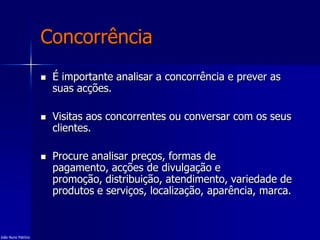 Concorrência
 É importante analisar a concorrência e prever as
suas acções.
 Visitas aos concorrentes ou conversar com os seus
clientes.
 Procure analisar preços, formas de
pagamento, acções de divulgação e
promoção, distribuição, atendimento, variedade de
produtos e serviços, localização, aparência, marca.
João Nuno Patrício
 