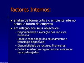 factores Internos:
 analise de forma crítica o ambiente interno
actual e futuro da empresa
 em relação aos seus objectivos:
– Disponibilidade e alocação dos recursos
humanos;
– Idade e capacidade dos equipamentos e
tecnologia disponíveis;
– Disponibilidade de recursos financeiros;
– Cultura e estrutura organizacional existentes
versus desejadas.
João Nuno Patrício
 