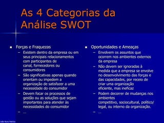 As 4 Categorias da
Análise SWOT
 Forças e Fraquezas
– Existem dentro da empresa ou em
seus principais relacionamentos
com participantes de
canal, fornecedores ou
consumidores
– São significativas apenas quando
orientam ou impedem a
organização de satisfazer a uma
necessidade do consumidor
– Devem focar os processos de
gestão ou as soluções que sejam
importantes para atender às
necessidades do consumidor
– …
 Oportunidades e Ameaças
– Envolvem os assuntos que
ocorrem nos ambientes externos
da empresa
– Não devem ser ignoradas à
medida que a empresa se envolve
no desenvolvimento das forças e
das capacidades, por receio de
criar uma organização
eficiente, mas ineficaz
– Podem decorrer de mudanças nos
ambientes
competitivo, sociocultural, político/
legal, ou interno da organização.
– …
João Nuno Patrício
 