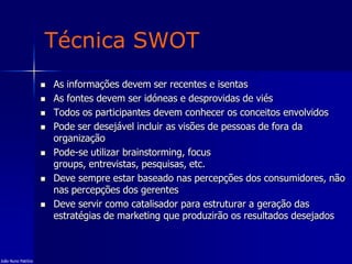 Técnica SWOT
 As informações devem ser recentes e isentas
 As fontes devem ser idóneas e desprovidas de viés
 Todos os participantes devem conhecer os conceitos envolvidos
 Pode ser desejável incluir as visões de pessoas de fora da
organização
 Pode-se utilizar brainstorming, focus
groups, entrevistas, pesquisas, etc.
 Deve sempre estar baseado nas percepções dos consumidores, não
nas percepções dos gerentes
 Deve servir como catalisador para estruturar a geração das
estratégias de marketing que produzirão os resultados desejados
João Nuno Patrício
 