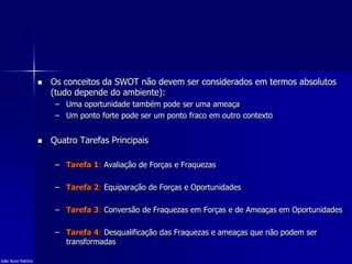  Os conceitos da SWOT não devem ser considerados em termos absolutos
(tudo depende do ambiente):
– Uma oportunidade também pode ser uma ameaça
– Um ponto forte pode ser um ponto fraco em outro contexto
 Quatro Tarefas Principais
– Tarefa 1: Avaliação de Forças e Fraquezas
– Tarefa 2: Equiparação de Forças e Oportunidades
– Tarefa 3: Conversão de Fraquezas em Forças e de Ameaças em Oportunidades
– Tarefa 4: Desqualificação das Fraquezas e ameaças que não podem ser
transformadas
João Nuno Patrício
 