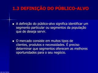 1.3 DEFINIÇÃO DO PÚBLICO-ALVO
 A definição do público-alvo significa identificar um
segmento particular ou segmentos da população
que de deseja servir.
 O mercado consiste em muitos tipos de
clientes, produtos e necessidades. É preciso
determinar que segmentos oferecem as melhores
oportunidades para o seu negócio.
João Nuno Patrício
 