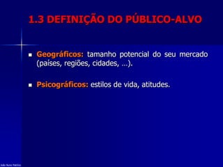 1.3 DEFINIÇÃO DO PÚBLICO-ALVO
 Geográficos: tamanho potencial do seu mercado
(países, regiões, cidades, …).
 Psicográficos: estilos de vida, atitudes.
João Nuno Patrício
 