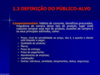 1.3 DEFINIÇÃO DO PÚBLICO-ALVO
Comportamentais: hábitos de consumo, benefícios procurados,
frequência de compra desse tipo de produto, lugar onde
costuma comprar esse tipo de produto, ocasiões de compra e
os seus principais estímulos, como:
– Preço: nível de sensibilidade ao preço, isto é, o quanto o cliente
está disposto a pagar;
– Qualidade do produto;
– Marca;
– Prazo de entrega;
– Prazo de pagamento;
– Atendimento da empresa;
– Localização;
– Outros: estrutura, variedade, lançamentos, status, segurança.
João Nuno Patrício
 