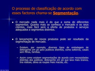 O processo de classificação de acordo com
esses factores chama-se Segmentação.
 O mercado nada mais é do que a soma de diferentes
segmentos. Quanto mais se conhece o mercado e os seus
clientes, mais fácil será a oferta de produtos e serviços
adequados a segmentos distintos.
 O lançamento de novos produtos pode ser resultado da
segmentação de mercado.
– Existem, por exemplo, diversos tipos de embalagem de
detergente em pó para públicos distintos, como solteiros, casais
sem filhos, famílias.
– Assim como existem segmentações de acordo com necessidades
distintas dos públicos: detergente em pó que lava mais branco,
tira nódoas, deixa as roupas mais macias, etc.
João Nuno Patrício
 