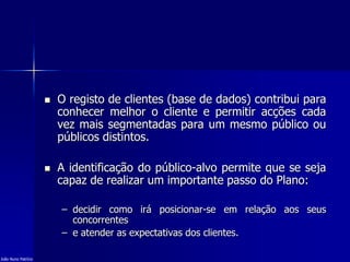  O registo de clientes (base de dados) contribui para
conhecer melhor o cliente e permitir acções cada
vez mais segmentadas para um mesmo público ou
públicos distintos.
 A identificação do público-alvo permite que se seja
capaz de realizar um importante passo do Plano:
– decidir como irá posicionar-se em relação aos seus
concorrentes
– e atender as expectativas dos clientes.
João Nuno Patrício
 