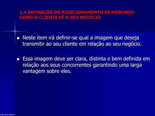 1.4 DEFINIÇÃO DO POSICIONAMENTO DE MERCADO:
COMO O CLIENTE VÊ O SEU NEGÓCIO
 Neste item irá definir-se qual a imagem que deseja
transmitir ao seu cliente em relação ao seu negócio.
 Essa imagem deve ser clara, distinta e bem definida em
relação aos seus concorrentes garantindo uma larga
vantagem sobre eles.
João Nuno Patrício
 