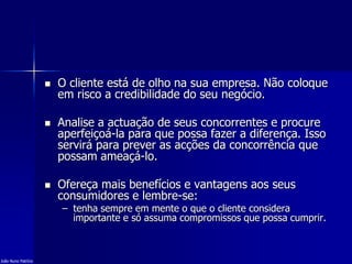  O cliente está de olho na sua empresa. Não coloque
em risco a credibilidade do seu negócio.
 Analise a actuação de seus concorrentes e procure
aperfeiçoá-la para que possa fazer a diferença. Isso
servirá para prever as acções da concorrência que
possam ameaçá-lo.
 Ofereça mais benefícios e vantagens aos seus
consumidores e lembre-se:
– tenha sempre em mente o que o cliente considera
importante e só assuma compromissos que possa cumprir.
João Nuno Patrício
 