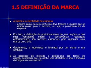 1.5 DEFINIÇÃO DA MARCA
 A marca é a identidade da empresa
– a forma como ela será conhecida deve traduzir a imagem que se
deseja passar para o mercado, ou seja, o posicionamento da
empresa.
 Por isso, a definição do posicionamento do seu negócio e das
suas vantagens sobre a concorrência, realizadas
anteriormente, são factores essenciais para repensar uma
marca ou criá-la.
 Geralmente, a logomarca é formada por um nome e um
símbolo.
 As pesquisas de mercado e público-alvo são fontes de
criação, permitindo que ela ganhe uma identidade e seja a tradução
da imagem da sua empresa.
João Nuno Patrício
 