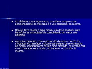  Ao elaborar a sua logo-marca, considere sempre o seu
posicionamento de mercado e o uso atemporal da mesma.
 Não se deve mudar a logo-marca; ela deve perdurar para
beneficiar as estratégias de consolidação de marca sua
empresa.
 Algumas empresas, com o passar dos tempos e frente às
mudanças do mercado, utilizam estratégias de revitalização
da marca, investindo em design mais arrojado, de acordo com
o seu mercado, sem mudar, no entanto, o conceito da
mesma.
João Nuno Patrício
 