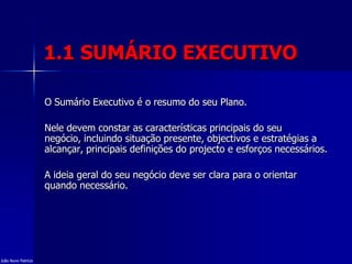 1.1 SUMÁRIO EXECUTIVO
O Sumário Executivo é o resumo do seu Plano.
Nele devem constar as características principais do seu
negócio, incluindo situação presente, objectivos e estratégias a
alcançar, principais definições do projecto e esforços necessários.
A ideia geral do seu negócio deve ser clara para o orientar
quando necessário.
João Nuno Patrício
 