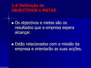 1.6 Definição de
OBJECTIVOS e METAS
 Os objectivos e metas são os
resultados que a empresa espera
alcançar.
 Estão relacionados com a missão da
empresa e orientarão as suas acções.
João Nuno Patrício
 