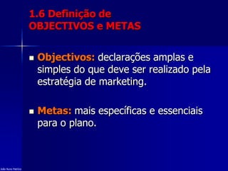 1.6 Definição de
OBJECTIVOS e METAS
 Objectivos: declarações amplas e
simples do que deve ser realizado pela
estratégia de marketing.
 Metas: mais específicas e essenciais
para o plano.
João Nuno Patrício
 