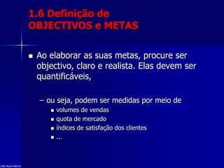 1.6 Definição de
OBJECTIVOS e METAS
 Ao elaborar as suas metas, procure ser
objectivo, claro e realista. Elas devem ser
quantificáveis,
– ou seja, podem ser medidas por meio de
 volumes de vendas
 quota de mercado
 índices de satisfação dos clientes
 ...
João Nuno Patrício
 