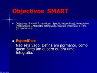 Objectivos SMART
 Objectivos S.M.A.R.T. significam Specific (específicos), Measurable
(mensuráveis), Attainable (atingíveis), Realistic (realistas), e Time
(temporizáveis).
 Específico:
Não seja vago. Defina em pormenor, como
quem pinta um quadro ou tira uma
fotografia.
João Nuno Patrício
 
