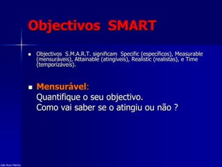 Objectivos SMART
 Objectivos S.M.A.R.T. significam Specific (específicos), Measurable
(mensuráveis), Attainable (atingíveis), Realistic (realistas), e Time
(temporizáveis).
 Mensurável:
Quantifique o seu objectivo.
Como vai saber se o atingiu ou não ?
João Nuno Patrício
 
