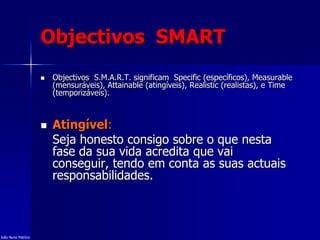 Objectivos SMART
 Objectivos S.M.A.R.T. significam Specific (específicos), Measurable
(mensuráveis), Attainable (atingíveis), Realistic (realistas), e Time
(temporizáveis).
 Atingível:
Seja honesto consigo sobre o que nesta
fase da sua vida acredita que vai
conseguir, tendo em conta as suas actuais
responsabilidades.
João Nuno Patrício
 