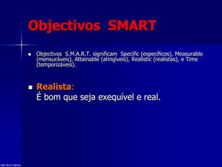Objectivos SMART
 Objectivos S.M.A.R.T. significam Specific (específicos), Measurable
(mensuráveis), Attainable (atingíveis), Realistic (realistas), e Time
(temporizáveis).
 Realista:
É bom que seja exequível e real.
João Nuno Patrício
 