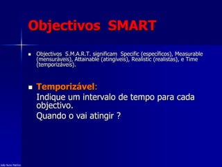 Objectivos SMART
 Objectivos S.M.A.R.T. significam Specific (específicos), Measurable
(mensuráveis), Attainable (atingíveis), Realistic (realistas), e Time
(temporizáveis).
 Temporizável:
Indique um intervalo de tempo para cada
objectivo.
Quando o vai atingir ?
João Nuno Patrício
 