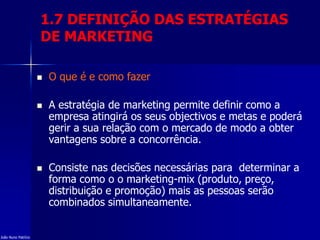 1.7 DEFINIÇÃO DAS ESTRATÉGIAS
DE MARKETING
 O que é e como fazer
 A estratégia de marketing permite definir como a
empresa atingirá os seus objectivos e metas e poderá
gerir a sua relação com o mercado de modo a obter
vantagens sobre a concorrência.
 Consiste nas decisões necessárias para determinar a
forma como o o marketing-mix (produto, preço,
distribuição e promoção) mais as pessoas serão
combinados simultaneamente.
João Nuno Patrício
 