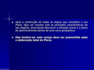  Após a construção de todas as etapas que compõem o seu
Plano, faça um resumo com as principais características do
seu negócio, procurando descrever a situação actual e o plano
de aprimoramento dentro de uma nova perspectiva.
 Mas lembre-se: este campo deve ser preenchido após
a elaboração total do Plano.
João Nuno Patrício
 