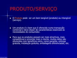 PRODUTO/SERVIÇO
 O Produto pode ser um bem tangível (produto) ou intangível
(serviço).
 Um produto é o bem que é oferecido numa transacção
comercial e deve dispor de características essenciais às
necessidades do consumidor.
 Para que os produtos possam ser mais atractivos, mais
competitivos e encantar mais o cliente, muitos deles são
oferecidos com benefícios extra, como garantia, entrega
gratuita, instalação gratuita, embalagens diferenciadas, etc.
João Nuno Patrício
 