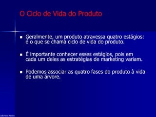 O Ciclo de Vida do Produto
 Geralmente, um produto atravessa quatro estágios:
é o que se chama ciclo de vida do produto.
 É importante conhecer esses estágios, pois em
cada um deles as estratégias de marketing variam.
 Podemos associar as quatro fases do produto à vida
de uma árvore.
João Nuno Patrício
 