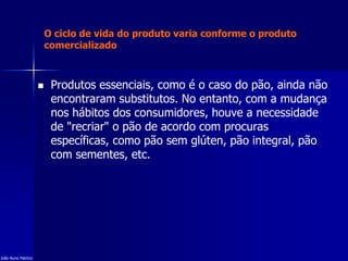 O ciclo de vida do produto varia conforme o produto
comercializado
 Produtos essenciais, como é o caso do pão, ainda não
encontraram substitutos. No entanto, com a mudança
nos hábitos dos consumidores, houve a necessidade
de "recriar" o pão de acordo com procuras
específicas, como pão sem glúten, pão integral, pão
com sementes, etc.
João Nuno Patrício
 