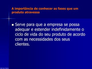 A importância de conhecer as fases que um
produto atravessa
 Serve para que a empresa se possa
adequar e estender indefinidamente o
ciclo de vida do seu produto de acordo
com as necessidades dos seus
clientes.
João Nuno Patrício
 