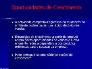 Oportunidades de Crescimento
 A actividade competitiva agressiva ou mudanças no
ambiente podem causar um rápido declínio nas
vendas.
 Estratégias de crescimento a partir do produto
abrem novas oportunidades de vendas e lucros
enquanto reduz a dependência dos produtos
existentes para o sucesso da empresa.
 Pode perseguir-se uma série de opções de
crescimento:
João Nuno Patrício
 