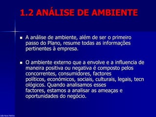 1.2 ANÁLISE DE AMBIENTE
 A análise de ambiente, além de ser o primeiro
passo do Plano, resume todas as informações
pertinentes à empresa.
 O ambiente externo que a envolve e a influencia de
maneira positiva ou negativa é composto pelos
concorrentes, consumidores, factores
políticos, económicos, sociais, culturais, legais, tecn
ológicos. Quando analisamos esses
factores, estamos a analisar as ameaças e
oportunidades do negócio.
João Nuno Patrício
 