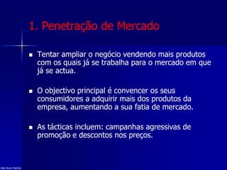 1. Penetração de Mercado
 Tentar ampliar o negócio vendendo mais produtos
com os quais já se trabalha para o mercado em que
já se actua.
 O objectivo principal é convencer os seus
consumidores a adquirir mais dos produtos da
empresa, aumentando a sua fatia de mercado.
 As tácticas incluem: campanhas agressivas de
promoção e descontos nos preços.
João Nuno Patrício
 
