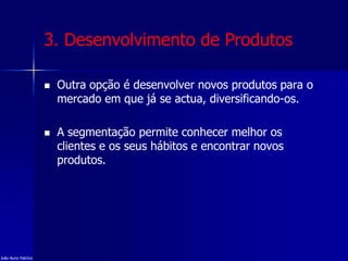 3. Desenvolvimento de Produtos
 Outra opção é desenvolver novos produtos para o
mercado em que já se actua, diversificando-os.
 A segmentação permite conhecer melhor os
clientes e os seus hábitos e encontrar novos
produtos.
João Nuno Patrício
 