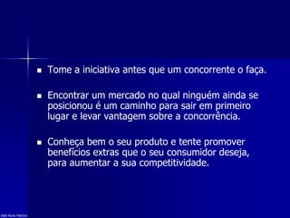  Tome a iniciativa antes que um concorrente o faça.
 Encontrar um mercado no qual ninguém ainda se
posicionou é um caminho para sair em primeiro
lugar e levar vantagem sobre a concorrência.
 Conheça bem o seu produto e tente promover
benefícios extras que o seu consumidor deseja,
para aumentar a sua competitividade.
João Nuno Patrício
 