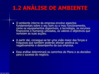 1.2 ANÁLISE DE AMBIENTE
 O ambiente interno da empresa envolve aspectos
fundamentais sobre o seu bom ou o mau funcionamento,
como os equipamentos disponíveis, a tecnologia, os recursos
financeiros e humanos utilizados, os valores e objectivos que
norteiam as suas acções.
 A partir daí, consegue-se ter uma visão maior das forças e
fraquezas que também poderão afectar positiva ou
negativamente o desempenho da sua empresa.
 Essa análise determinará os caminhos do Plano e as decisões
para o sucesso do negócio.
João Nuno Patrício
 