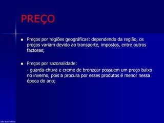 PREÇO
 Preços por regiões geográficas: dependendo da região, os
preços variam devido ao transporte, impostos, entre outros
factores;
 Preços por sazonalidade:
- guarda-chuva e creme de bronzear possuem um preço baixo
no inverno, pois a procura por esses produtos é menor nessa
época do ano;
João Nuno Patrício
 