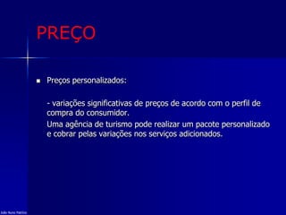 PREÇO
 Preços personalizados:
- variações significativas de preços de acordo com o perfil de
compra do consumidor.
Uma agência de turismo pode realizar um pacote personalizado
e cobrar pelas variações nos serviços adicionados.
João Nuno Patrício
 