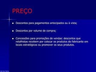 PREÇO
 Descontos para pagamentos antecipados ou à vista;
 Descontos por volume de compra;
 Concessões para promoções de vendas: descontos que
retalhistas recebem por colocar os produtos do fabricante em
locais estratégicos ou promover os seus produtos.
João Nuno Patrício
 