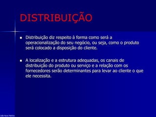 DISTRIBUIÇÃO
 Distribuição diz respeito à forma como será a
operacionalização do seu negócio, ou seja, como o produto
será colocado a disposição do cliente.
 A localização e a estrutura adequadas, os canais de
distribuição do produto ou serviço e a relação com os
fornecedores serão determinantes para levar ao cliente o que
ele necessita.
João Nuno Patrício
 