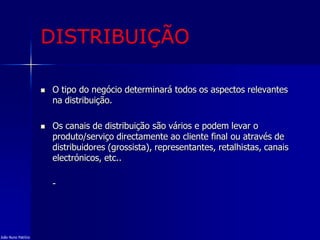DISTRIBUIÇÃO
 O tipo do negócio determinará todos os aspectos relevantes
na distribuição.
 Os canais de distribuição são vários e podem levar o
produto/serviço directamente ao cliente final ou através de
distribuidores (grossista), representantes, retalhistas, canais
electrónicos, etc..
-
João Nuno Patrício
 