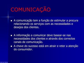 COMUNICAÇÃO
 A comunicação tem a função de estimular a procura
relacionando os serviços com as necessidades e
desejos dos clientes.
 A informação a comunicar deve basear-se nas
necessidades dos clientes e através dos correctos
canais de comunicação.
 A chave do sucesso está em atrair e reter a atenção
do consumidor.
João Nuno Patrício
 