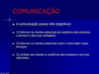 COMUNICAÇÃO
 A comunicação possui três objectivos:
 1) Informar os clientes potenciais da existência dos produtos
e serviços e das suas vantagens;
 2) Informar os clientes potenciais onde e como obter esses
serviços;
 3) Lembrar aos clientes a existência dos produtos e serviços
oferecidos.
João Nuno Patrício
 